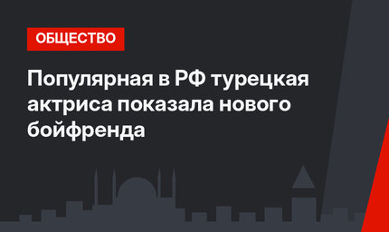 Популярная в РФ турецкая актриса показала нового бойфренда
