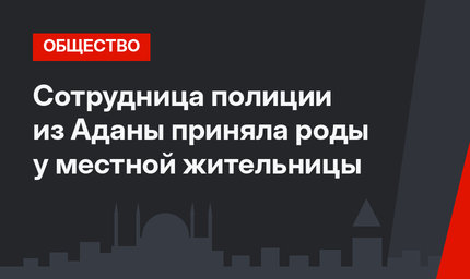 Сотрудница полиции из Аданы приняла роды у местной жительницы