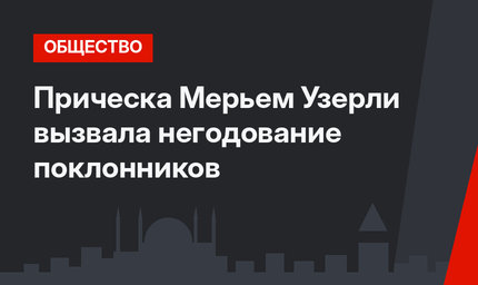 Прическа Мерьем Узерли вызвала негодование поклонников
