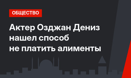 Актер Озджан Дениз нашел способ не платить алименты