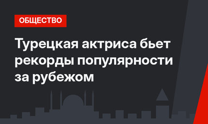 Турецкая актриса бьет рекорды популярности за рубежом