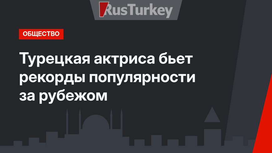 Турецкая актриса бьет рекорды популярности за рубежом
