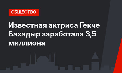 Известная актриса Гекче Бахадыр заработала 3,5 миллиона