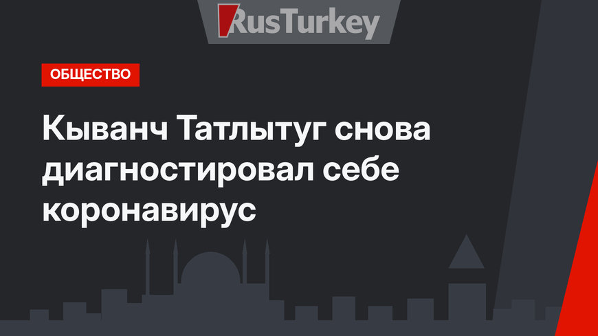 Кыванч Татлытуг снова диагностировал себе коронавирус