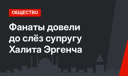 Фанаты довели до слёз супругу Халита Эргенча