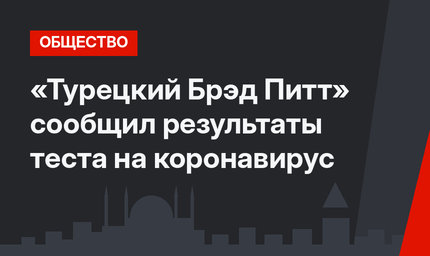 «Турецкий Брэд Питт» сообщил результаты теста на коронавирус