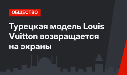 Турецкая модель Louis Vuitton возвращается на экраны