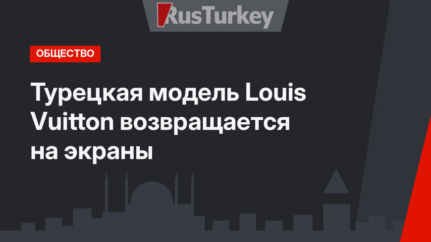 Турецкая модель Louis Vuitton возвращается на экраны