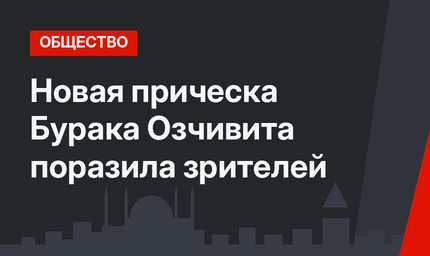 Новая прическа Бурака Озчивита поразила зрителей