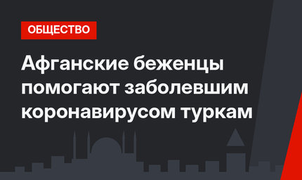 Афганские беженцы помогают заболевшим коронавирусом туркам
