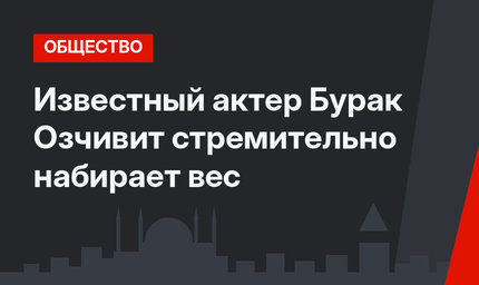 Известный актер Бурак Озчивит стремительно набирает вес