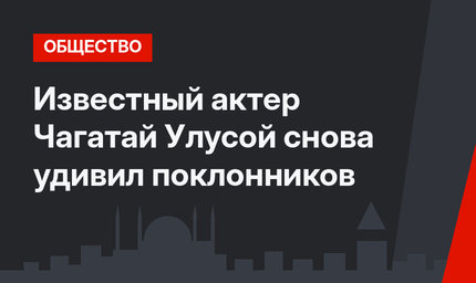 Известный актер Чагатай Улусой снова удивил поклонников