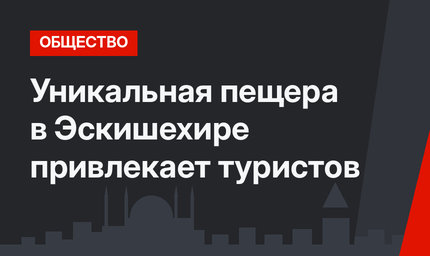 Уникальная пещера в Эскишехире привлекает туристов