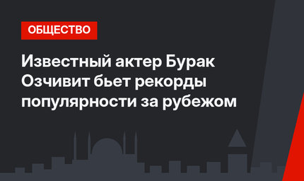 Известный актер Бурак Озчивит бьет рекорды популярности за рубежом