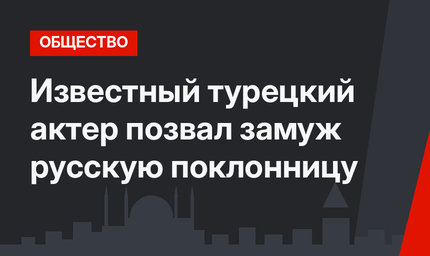 Известный турецкий актер позвал замуж русскую поклонницу