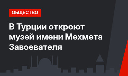 В Турции откроют музей имени Мехмета Завоевателя