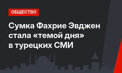Сумка Фахрие Эвджен стала «темой дня» в турецких СМИ