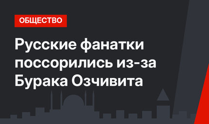 Русские фанатки поссорились из-за Бурака Озчивита