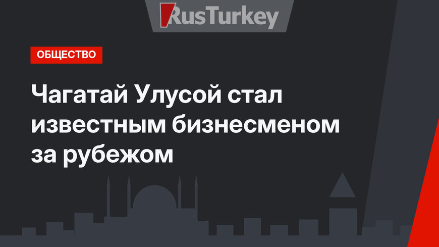 Чагатай Улусой стал известным бизнесменом за рубежом