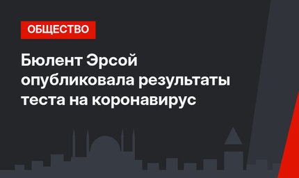 Бюлент Эрсой опубликовала результаты теста на коронавирус