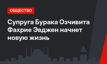 Супруга Бурака Озчивита Фахрие Эвджен начнет новую жизнь