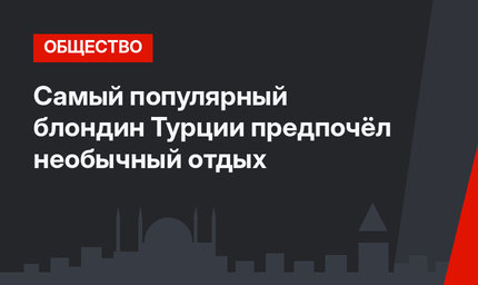 Самый популярный блондин Турции предпочёл необычный отдых