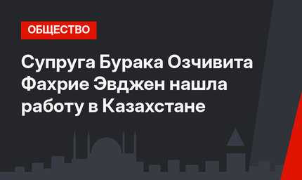 Супруга Бурака Озчивита Фахрие Эвджен нашла работу в Казахстане