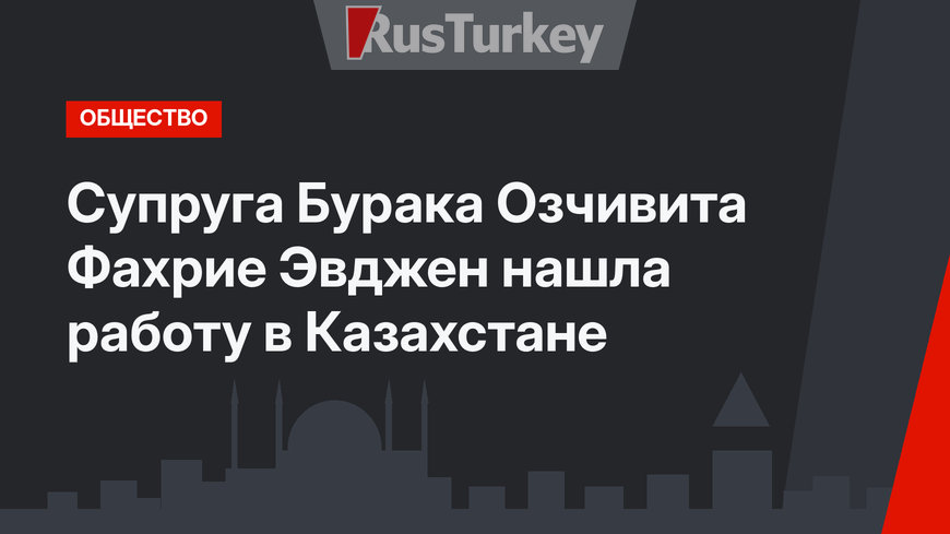 Супруга Бурака Озчивита Фахрие Эвджен нашла работу в Казахстане