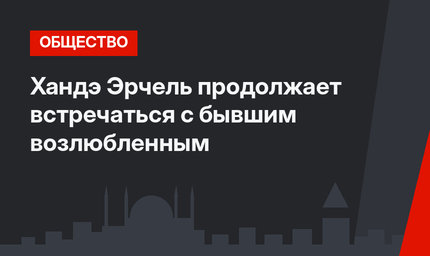 Хандэ Эрчель продолжает встречаться с бывшим возлюбленным