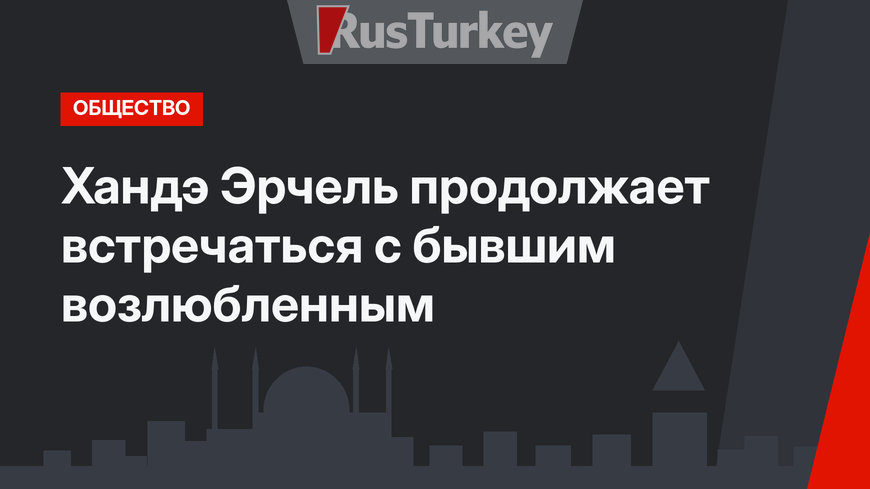 Хандэ Эрчель продолжает встречаться с бывшим возлюбленным