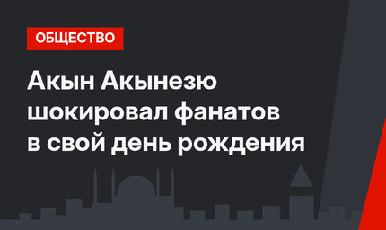 Акын Акынезю шокировал фанатов в свой день рождения