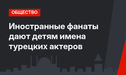 Иностранные фанаты дают детям имена турецких актеров