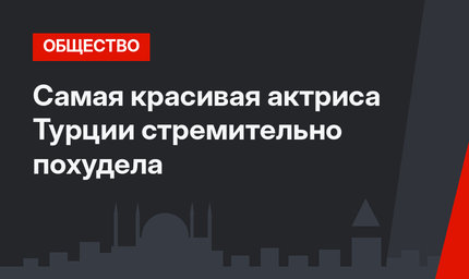 Самая красивая актриса Турции стремительно похудела