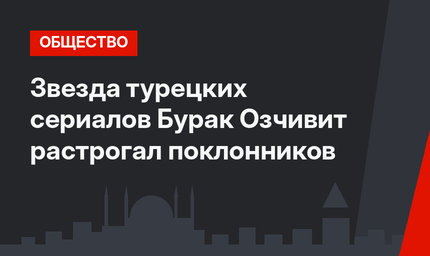 Звезда турецких сериалов Бурак Озчивит растрогал поклонников