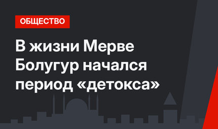 В жизни Мерве Болугур начался период «детокса»