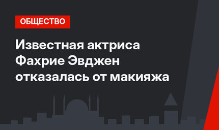 Известная актриса Фахрие Эвджен отказалась от макияжа