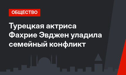 Турецкая актриса Фахрие Эвджен уладила семейный конфликт
