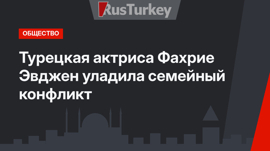Турецкая актриса Фахрие Эвджен уладила семейный конфликт