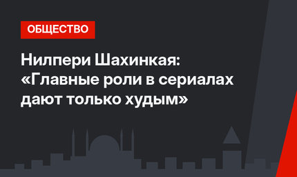 Нилпери Шахинкая: «Главные роли в сериалах дают только худым»