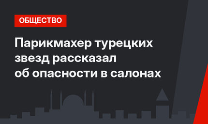 Парикмахер турецких звезд рассказал об опасности в салонах