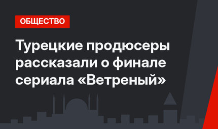 Турецкие продюсеры рассказали о финале сериала «Ветреный»