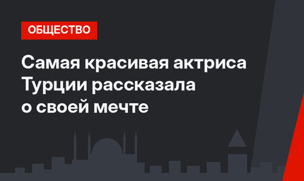Самая красивая актриса Турции рассказала о своей мечте