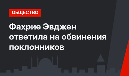 Фахрие Эвджен ответила на обвинения поклонников