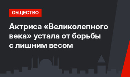 Актриса «Великолепного века» устала от борьбы с лишним весом