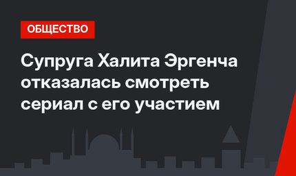Супруга Халита Эргенча отказалась смотреть сериал с его участием