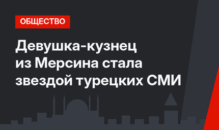 Девушка-кузнец из Мерсина стала звездой турецких СМИ