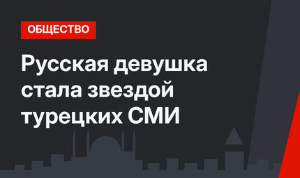 Русская девушка стала звездой турецких СМИ