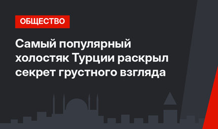 Самый популярный холостяк Турции раскрыл секрет грустного взгляда
