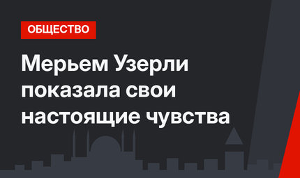Мерьем Узерли показала свои настоящие чувства