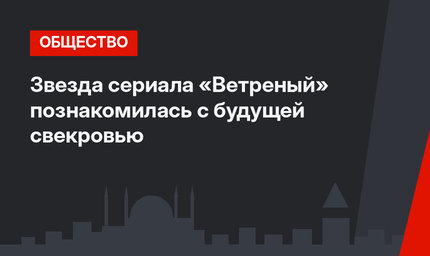 Звезда сериала «Ветреный» познакомилась с будущей свекровью